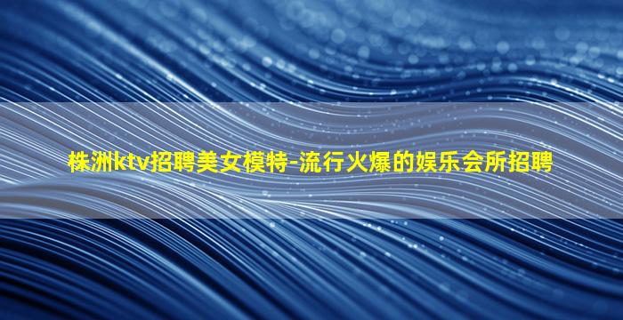 株洲ktv招聘美女模特-流行火爆的娱乐会所招聘